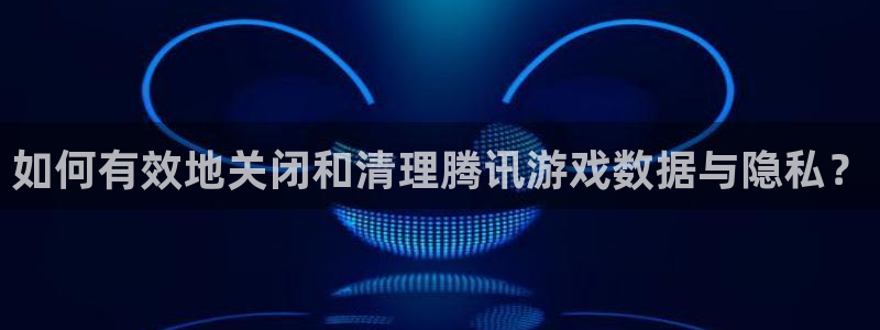 手机辉达娱乐下载安装：如何有效地关闭和清理腾讯游戏数据与隐私
